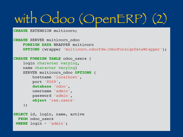 with Odoo (OpenERP) (2)
CREATE EXTENSION multicorn;
CREATE SERVER multicorn_odoo
FOREIGN DATA WRAPPER multicorn
OPTIONS (wrapper 'multicorn.odoofdw.OdooForeignDataWrapper');
CREATE FOREIGN TABLE odoo_users (
login character varying,
name character varying)
SERVER multicorn_odoo OPTIONS (
hostname 'localhost',
port '8069',
database 'odoo',
username 'admin',
password 'admin',
object 'res.users'
);
SELECT id, login, name, active
FROM odoo_users
WHERE login = 'admin';
