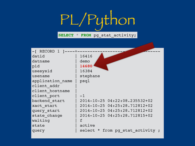 PL/Python
-[ RECORD 1 ]----+---------------------------------
datid | 16416
datname | demo
pid | 14680
usesysid | 16384
usename | stephane
application_name | psql
client_addr |
client_hostname |
client_port | -1
backend_start | 2014-10-25 04:22:08.235532+02
xact_start | 2014-10-25 04:25:28.712812+02
query_start | 2014-10-25 04:25:28.712812+02
state_change | 2014-10-25 04:25:28.712815+02
waiting | f
state | active
query | select * from pg_stat_activity ;
SELECT * FROM pg_stat_activity;
