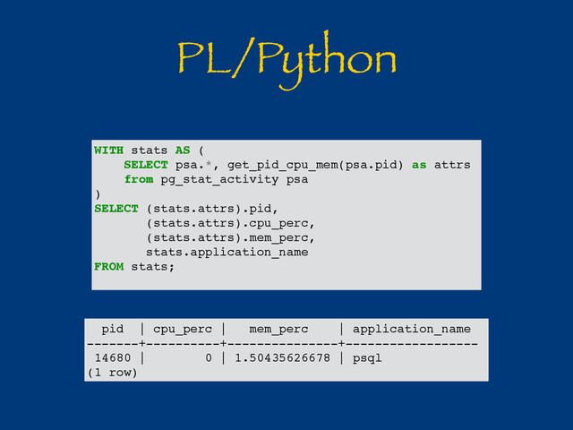 PL/Python
pid | cpu_perc | mem_perc | application_name
-------+----------+---------------+------------------
14680 | 0 | 1.50435626678 | psql
(1 row)
WITH stats AS (
SELECT psa.*, get_pid_cpu_mem(psa.pid) as attrs
from pg_stat_activity psa
)
SELECT (stats.attrs).pid,
(stats.attrs).cpu_perc,
(stats.attrs).mem_perc,
stats.application_name
FROM stats;
