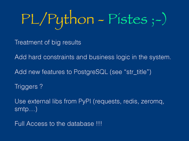PL/Python - Pistes ;-)
Treatment of big results
Add hard constraints and business logic in the system.
Add new features to PostgreSQL (see “str_title”)
Triggers ?
Use external libs from PyPI (requests, redis, zeromq,
smtp…)
Full Access to the database !!!
