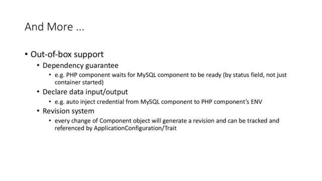 And More ...
• Out-of-box support
• Dependency guarantee
• e.g. PHP component waits for MySQL component to be ready (by status field, not just
container started)
• Declare data input/output
• e.g. auto inject credential from MySQL component to PHP component’s ENV
• Revision system
• every change of Component object will generate a revision and can be tracked and
referenced by ApplicationConfiguration/Trait
