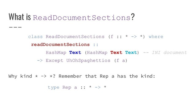 What is ReadDocumentSections?
class ReadDocumentSections (f :: * -> *) where
readDocumentSections ::
HashMap Text (HashMap Text Text) -- INI document
-> Except UhOhSpaghettios (f a)
Why kind * -> *? Remember that Rep a has the kind:
type Rep a :: * -> *
