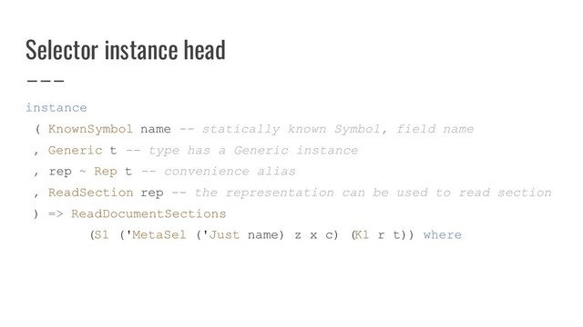 Selector instance head
instance
( KnownSymbol name -- statically known Symbol, field name
, Generic t -- type has a Generic instance
, rep ~ Rep t -- convenience alias
, ReadSection rep -- the representation can be used to read section
) => ReadDocumentSections
(S1 ('MetaSel ('Just name) z x c) (K1 r t)) where
