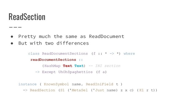 ReadSection
● Pretty much the same as ReadDocument
● But with two differences
class ReadDocumentSections (f :: * -> *) where
readDocumentSections ::
(HashMap Text Text) -- INI section
-> Except UhOhSpaghettios (f a)
instance ( KnownSymbol name, ReadIniField t )
=> ReadSection (S1 ('MetaSel ('Just name) z x c) ( K1 r t))
