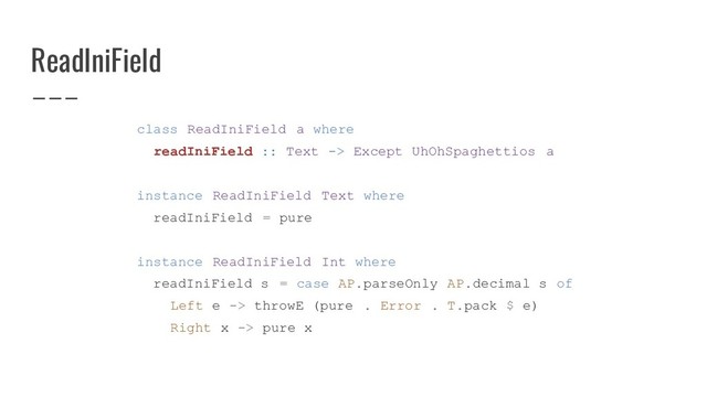 ReadIniField
class ReadIniField a where
readIniField :: Text -> Except UhOhSpaghettios a
instance ReadIniField Text where
readIniField = pure
instance ReadIniField Int where
readIniField s = case AP.parseOnly AP.decimal s of
Left e -> throwE (pure . Error . T.pack $ e)
Right x -> pure x
