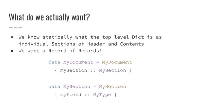 ● We know statically what the top-level Dict is as
individual Sections of Header and Contents
● We want a Record of Records!
data MyDocument = MyDocument
{ mySection :: MySection }
data MySection = MySection
{ myField :: MyType }
What do we actually want?
