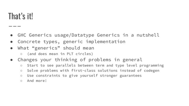 That’s it!
● GHC Generics usage/Datatype Generics in a nutshell
● Concrete types, generic implementation
● What “generics” should mean
○ (and does mean in PLT circles)
● Changes your thinking of problems in general
○ Start to see parallels between term and type level programming
○ Solve problems with first-class solutions instead of codegen
○ Use constraints to give yourself stronger guarantees
○ And more!
