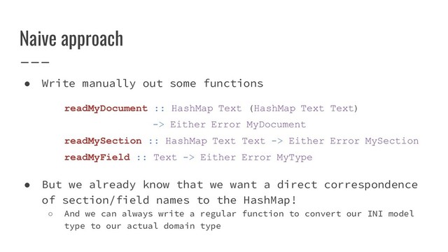Naive approach
● Write manually out some functions
readMyDocument :: HashMap Text (HashMap Text Text)
-> Either Error MyDocument
readMySection :: HashMap Text Text -> Either Error MySection
readMyField :: Text -> Either Error MyType
● But we already know that we want a direct correspondence
of section/field names to the HashMap!
○ And we can always write a regular function to convert our INI model
type to our actual domain type
