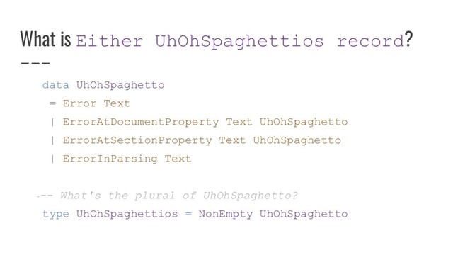 What is Either UhOhSpaghettios record?
data UhOhSpaghetto
= Error Text
| ErrorAtDocumentProperty Text UhOhSpaghetto
| ErrorAtSectionProperty Text UhOhSpaghetto
| ErrorInParsing Text
+-- What's the plural of UhOhSpaghetto?
type UhOhSpaghettios = NonEmpty UhOhSpaghetto
