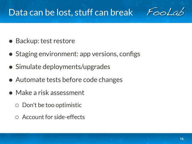 Data can be lost, stuff can break
• Backup: test restore
• Staging environment: app versions, conﬁgs
• Simulate deployments/upgrades
• Automate tests before code changes
• Make a risk assessment
◦ Don't be too optimistic
◦ Account for side-effects
16
