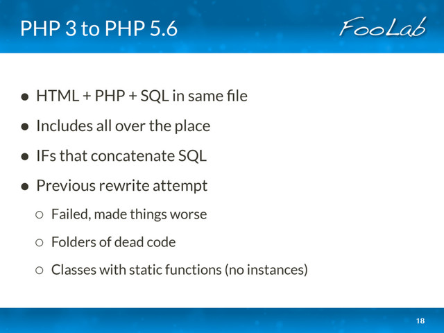 PHP 3 to PHP 5.6
• HTML + PHP + SQL in same ﬁle
• Includes all over the place
• IFs that concatenate SQL
• Previous rewrite attempt
◦ Failed, made things worse
◦ Folders of dead code
◦ Classes with static functions (no instances)
18
