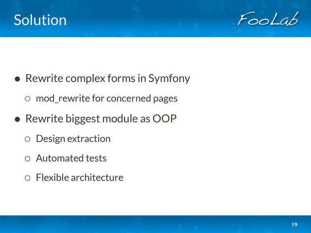 Solution
• Rewrite complex forms in Symfony
◦ mod_rewrite for concerned pages
• Rewrite biggest module as OOP
◦ Design extraction
◦ Automated tests
◦ Flexible architecture
19
