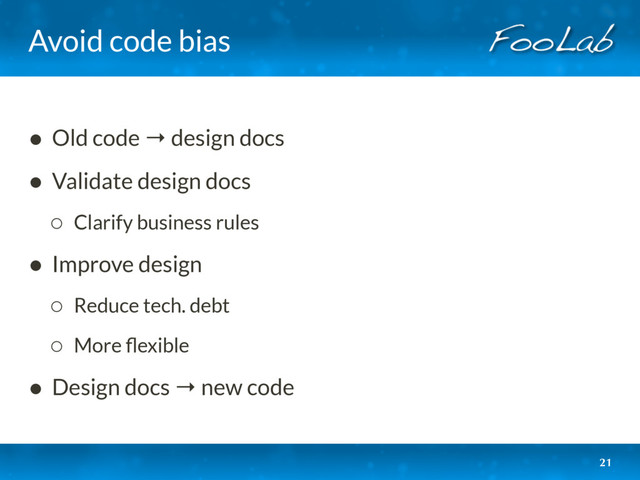 Avoid code bias
• Old code → design docs
• Validate design docs
◦ Clarify business rules
• Improve design
◦ Reduce tech. debt
◦ More ﬂexible
• Design docs → new code
21
