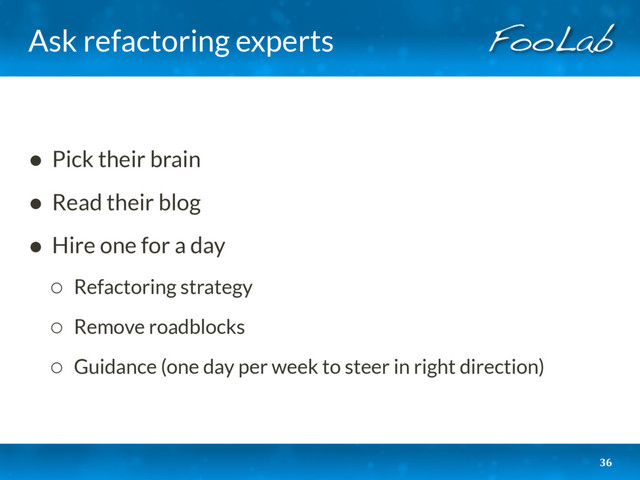 Ask refactoring experts
• Pick their brain
• Read their blog
• Hire one for a day
◦ Refactoring strategy
◦ Remove roadblocks
◦ Guidance (one day per week to steer in right direction)
36
