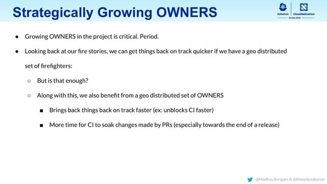 Strategically Growing OWNERS
● Growing OWNERS in the project is critical. Period.
● Looking back at our ﬁre stories, we can get things back on track quicker if we have a geo distributed
set of ﬁreﬁghters:
○ But is that enough?
○ Along with this, we also beneﬁt from a geo distributed set of OWNERS
■ Brings back things back on track faster (ex: unblocks CI faster)
■ More time for CI to soak changes made by PRs (especially towards the end of a release)
@MadhavJivrajani & @theonlynabarun
