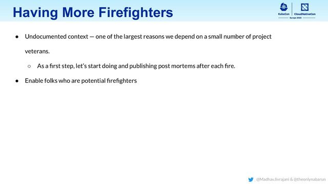 Having More Firefighters
● Undocumented context — one of the largest reasons we depend on a small number of project
veterans.
○ As a ﬁrst step, let’s start doing and publishing post mortems after each ﬁre.
● Enable folks who are potential ﬁreﬁghters
@MadhavJivrajani & @theonlynabarun
