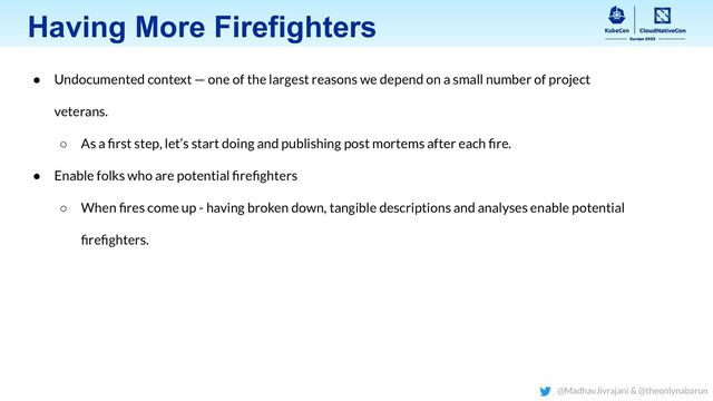 Having More Firefighters
● Undocumented context — one of the largest reasons we depend on a small number of project
veterans.
○ As a ﬁrst step, let’s start doing and publishing post mortems after each ﬁre.
● Enable folks who are potential ﬁreﬁghters
○ When ﬁres come up - having broken down, tangible descriptions and analyses enable potential
ﬁreﬁghters.
@MadhavJivrajani & @theonlynabarun
