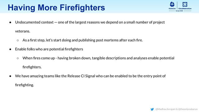 Having More Firefighters
● Undocumented context — one of the largest reasons we depend on a small number of project
veterans.
○ As a ﬁrst step, let’s start doing and publishing post mortems after each ﬁre.
● Enable folks who are potential ﬁreﬁghters
○ When ﬁres come up - having broken down, tangible descriptions and analyses enable potential
ﬁreﬁghters.
● We have amazing teams like the Release CI Signal who can be enabled to be the entry point of
ﬁreﬁghting.
@MadhavJivrajani & @theonlynabarun
