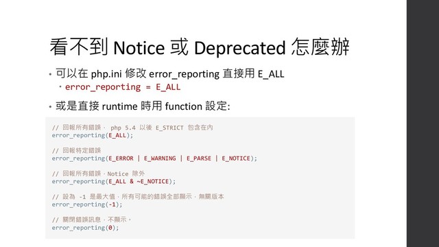 看不到 Notice 或 Deprecated 怎麼辦
• 可以在 php.ini 修改 error_reporting 直接用 E_ALL
 error_reporting = E_ALL
• 或是直接 runtime 時用 function 設定:
// 回報所有錯誤， php 5.4 以後 E_STRICT 包含在內
error_reporting(E_ALL);
// 回報特定錯誤
error_reporting(E_ERROR | E_WARNING | E_PARSE | E_NOTICE);
// 回報所有錯誤，Notice 除外
error_reporting(E_ALL & ~E_NOTICE);
// 設為 -1 是最大值，所有可能的錯誤全部顯示，無關版本
error_reporting(-1);
// 關閉錯誤訊息，不顯示。
error_reporting(0);
