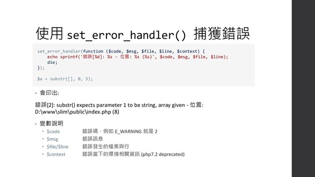 使用 set_error_handler() 捕獲錯誤
• 會印出:
錯誤[2]: substr() expects parameter 1 to be string, array given - 位置:
D:\www\slim\public\index.php (8)
• 變數說明
 $code 錯誤碼，例如 E_WARNING 就是 2
 $msg 錯誤訊息
 $file/$line 錯誤發生的檔案與行
 $context 錯誤當下的環境相關資訊 (php7.2 deprecated)
set_error_handler(function ($code, $msg, $file, $line, $context) {
echo sprintf('錯誤[%d]: %s - 位置: %s (%s)', $code, $msg, $file, $line);
die;
});
$a = substr([], 0, 5);
