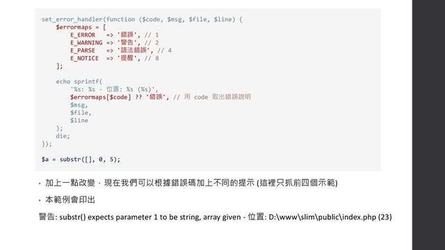 • 加上一點改變，現在我們可以根據錯誤碼加上不同的提示 (這裡只抓前四個示範)
• 本範例會印出
警告: substr() expects parameter 1 to be string, array given - 位置: D:\www\slim\public\index.php (23)
set_error_handler(function ($code, $msg, $file, $line) {
$errormaps = [
E_ERROR => '錯誤', // 1
E_WARNING => '警告', // 2
E_PARSE => '語法錯誤', // 4
E_NOTICE => '提醒', // 8
];
echo sprintf(
'%s: %s - 位置: %s (%s)',
$errormaps[$code] ?? '錯誤', // 用 code 取出錯誤說明
$msg,
$file,
$line
);
die;
});
$a = substr([], 0, 5);
