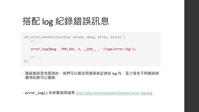 搭配 log 紀錄錯誤訊息
• 隱蔽錯誤是有風險的，我們可以嘗試把錯誤都記錄在 log 內，至少發生不明錯誤時
還有紀錄可以查詢
• error_log() 的參數說明請見 http://php.net/manual/en/function.error-log.php
set_error_handler(function ($code, $msg, $file, $line) {
// ...
error_log($msg . PHP_EOL, 3, __DIR__ . '/logs/error.log');
// ...
});
