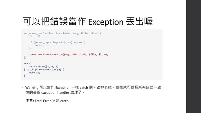 可以把錯誤當作 Exception 丟出喔
• Warning 可以當作 Exception 一樣 catch 到，很神奇吧。這樣就可以把所有錯誤一致
性的交給 exception handler 處理了。
• 注意: Fatal Error 不能 catch
set_error_handler(function ($code, $msg, $file, $line) {
// ...略
if ((error_reporting() & $code) === 0) {
return;
}
throw new ErrorException($msg, 500, $code, $file, $line);
});
try {
$a = substr([], 0, 5);
} catch (ErrorException $e) {
echo $e;
}
