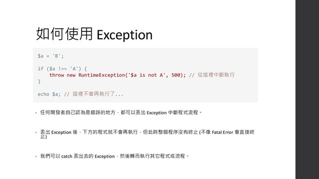 如何使用 Exception
• 任何開發者自己認為是錯誤的地方，都可以丟出 Exception 中斷程式流程。
• 丟出 Exception 後，下方的程式就不會再執行，但此時整個程序沒有終止 (不像 Fatal Error 會直接終
止)
• 我們可以 catch 丟出去的 Exception，然後轉而執行其它程式或流程。
$a = 'B';
if ($a !== 'A') {
throw new RuntimeException('$a is not A', 500); // 從這裡中斷執行
}
echo $a; // 這裡不會再執行了...
