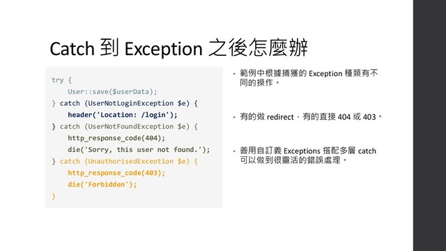 Catch 到 Exception 之後怎麼辦
• 範例中根據捕獲的 Exception 種類有不
同的操作。
• 有的做 redirect，有的直接 404 或 403。
• 善用自訂義 Exceptions 搭配多層 catch
可以做到很靈活的錯誤處理。
try {
User::save($userData);
} catch (UserNotLoginException $e) {
header('Location: /login');
} catch (UserNotFoundException $e) {
http_response_code(404);
die('Sorry, this user not found.');
} catch (UnauthorisedExceotion $e) {
http_response_code(403);
die('Forbidden');
}
