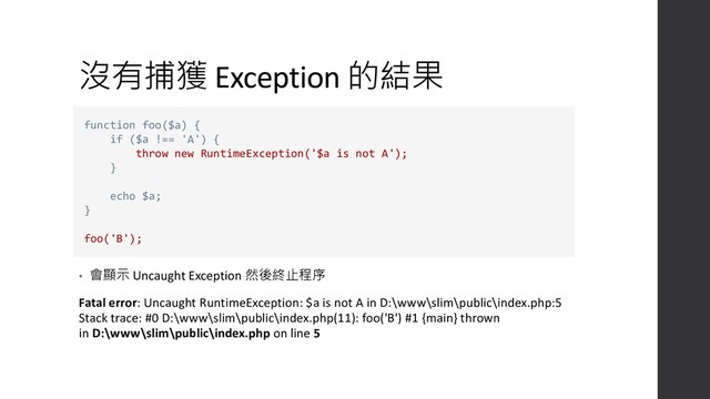 沒有捕獲 Exception 的結果
• 會顯示 Uncaught Exception 然後終止程序
Fatal error: Uncaught RuntimeException: $a is not A in D:\www\slim\public\index.php:5
Stack trace: #0 D:\www\slim\public\index.php(11): foo('B') #1 {main} thrown
in D:\www\slim\public\index.php on line 5
function foo($a) {
if ($a !== 'A') {
throw new RuntimeException('$a is not A');
}
echo $a;
}
foo('B');
