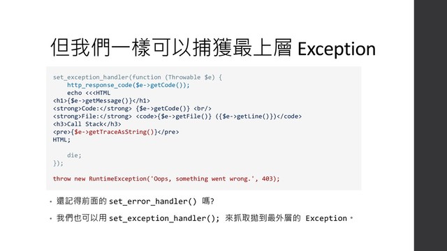 但我們一樣可以捕獲最上層 Exception
• 還記得前面的 set_error_handler() 嗎?
• 我們也可以用 set_exception_handler(); 來抓取拋到最外層的 Exception。
set_exception_handler(function (Throwable $e) {
http_response_code($e->getCode());
echo <<{$e->getMessage()}
<strong>Code:</strong> {$e->getCode()} <br>
<strong>File:</strong> <code>{$e->getFile()} ({$e->getLine()})</code>
<h3>Call Stack</h3>
<pre>{$e->getTraceAsString()}</pre>
HTML;
die;
});
throw new RuntimeException('Oops, something went wrong.', 403);
