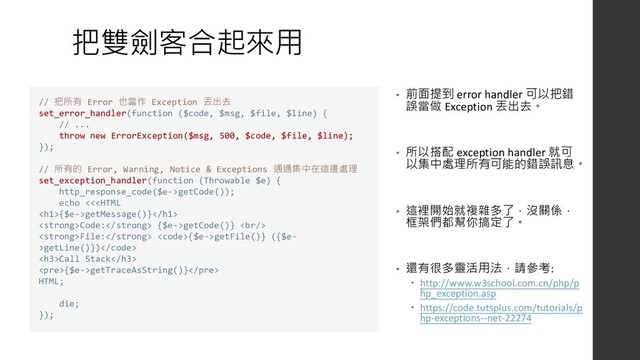 把雙劍客合起來用
• 前面提到 error handler 可以把錯
誤當做 Exception 丟出去。
• 所以搭配 exception handler 就可
以集中處理所有可能的錯誤訊息。
• 這裡開始就複雜多了，沒關係，
框架們都幫你搞定了。
• 還有很多靈活用法，請參考:
 http://www.w3school.com.cn/php/p
hp_exception.asp
 https://code.tutsplus.com/tutorials/p
hp-exceptions--net-22274
// 把所有 Error 也當作 Exception 丟出去
set_error_handler(function ($code, $msg, $file, $line) {
// ...
throw new ErrorException($msg, 500, $code, $file, $line);
});
// 所有的 Error, Warning, Notice & Exceptions 通通集中在這邊處理
set_exception_handler(function (Throwable $e) {
http_response_code($e->getCode());
echo <<{$e->getMessage()}
<strong>Code:</strong> {$e->getCode()} <br>
<strong>File:</strong> <code>{$e->getFile()} ({$e-
>getLine()})</code>
<h3>Call Stack</h3>
<pre>{$e->getTraceAsString()}</pre>
HTML;
die;
});
