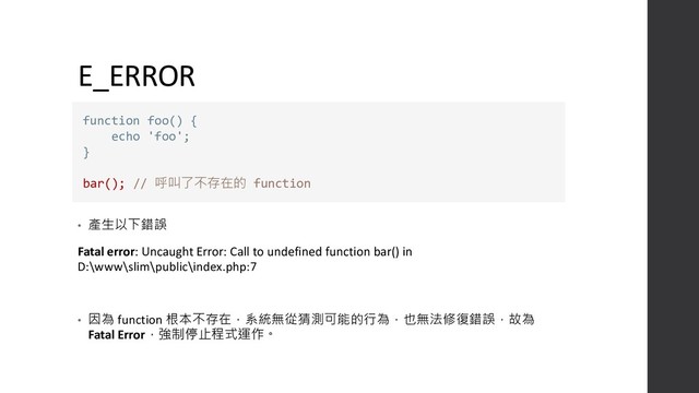 E_ERROR
• 產生以下錯誤
Fatal error: Uncaught Error: Call to undefined function bar() in
D:\www\slim\public\index.php:7
• 因為 function 根本不存在，系統無從猜測可能的行為，也無法修復錯誤，故為
Fatal Error，強制停止程式運作。
function foo() {
echo 'foo';
}
bar(); // 呼叫了不存在的 function
