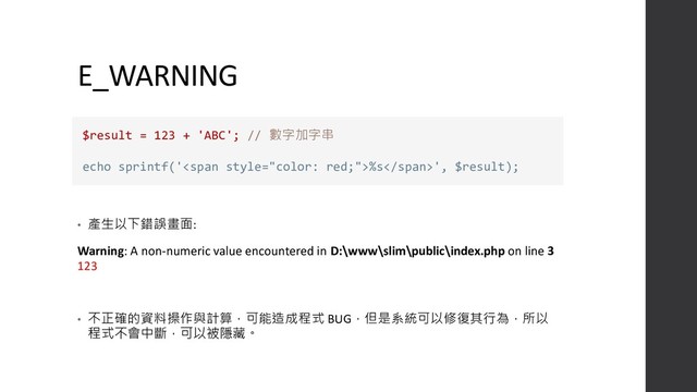 E_WARNING
• 產生以下錯誤畫面:
Warning: A non-numeric value encountered in D:\www\slim\public\index.php on line 3
123
• 不正確的資料操作與計算，可能造成程式 BUG，但是系統可以修復其行為，所以
程式不會中斷，可以被隱藏。
$result = 123 + 'ABC'; // 數字加字串
echo sprintf('<span>%s</span>', $result);

