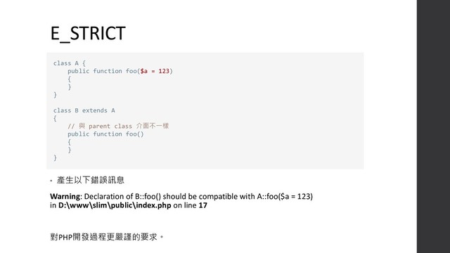 E_STRICT
• 產生以下錯誤訊息
Warning: Declaration of B::foo() should be compatible with A::foo($a = 123)
in D:\www\slim\public\index.php on line 17
對PHP開發過程更嚴謹的要求。
class A {
public function foo($a = 123)
{
}
}
class B extends A
{
// 與 parent class 介面不一樣
public function foo()
{
}
}
