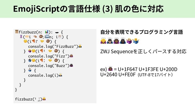 EmojiScriptの⾔語仕様 (3) 肌の⾊に対応
fizzbuzz(n: ):  {
(i & ; i⏮n; i) {
(i⠏  ) {
console.log("FizzBuzz")
} (i⠃  ) {
console.log("Fizz")/
} 0(i⠅  ) {
console.log("Buzz")1
} 2 {
console.log(i)3
}
}
}
fizzbuzz(⠃⣨)4
⾃分を表現できるプログラミング⾔語
!"#$%&
ZWJ Sequenceを正しくパースする対応
ex) ! = U+1F647 U+1F3FE U+200D
U+2640 U+FE0F (UTF-8で17バイト）
