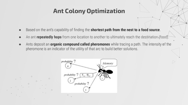 Ant Colony Optimization
● Based on the ant’s capability of ﬁnding the shortest path from the nest to a food source.
● An ant repeatedly hops from one location to another to ultimately reach the destination (food).
● Ants deposit an organic compound called pheromones while tracing a path. The intensity of the
pheromone is an indicator of the utility of that arc to build better solutions.
