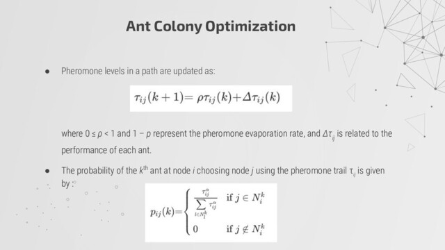 Ant Colony Optimization
● Pheromone levels in a path are updated as:
where 0 ≤ ρ < 1 and 1 – p represent the pheromone evaporation rate, and Δτ
ij
is related to the
performance of each ant.
● The probability of the kth ant at node i choosing node j using the pheromone trail τ
ij
is given
by :
