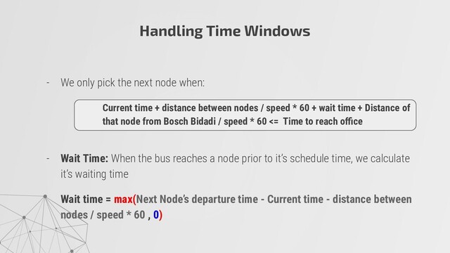 - We only pick the next node when:
- Wait Time: When the bus reaches a node prior to it’s schedule time, we calculate
it’s waiting time
Wait time = max(Next Node’s departure time - Current time - distance between
nodes / speed * 60 , 0)
Current time + distance between nodes / speed * 60 + wait time + Distance of
that node from Bosch Bidadi / speed * 60 <= Time to reach oﬃce
Handling Time Windows

