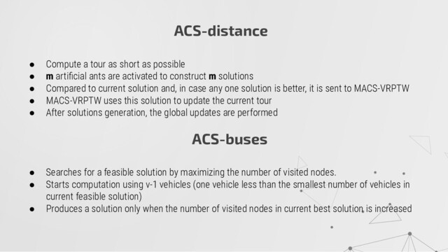 ACS-distance
● Compute a tour as short as possible
● m artiﬁcial ants are activated to construct m solutions
● Compared to current solution and, in case any one solution is better, it is sent to MACS-VRPTW
● MACS-VRPTW uses this solution to update the current tour
● After solutions generation, the global updates are performed
ACS-buses
● Searches for a feasible solution by maximizing the number of visited nodes.
● Starts computation using v-1 vehicles (one vehicle less than the smallest number of vehicles in
current feasible solution)
● Produces a solution only when the number of visited nodes in current best solution is increased
