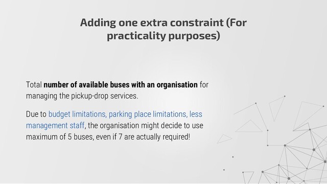 Total number of available buses with an organisation for
managing the pickup-drop services.
Due to budget limitations, parking place limitations, less
management staff, the organisation might decide to use
maximum of 5 buses, even if 7 are actually required!
Adding one extra constraint (For
practicality purposes)

