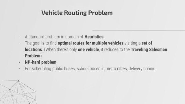 - A standard problem in domain of Heuristics.
- The goal is to ﬁnd optimal routes for multiple vehicles visiting a set of
locations. (When there's only one vehicle, it reduces to the Traveling Salesman
Problem)
- NP-hard problem
- For scheduling public buses, school buses in metro cities, delivery chains.
Vehicle Routing Problem
