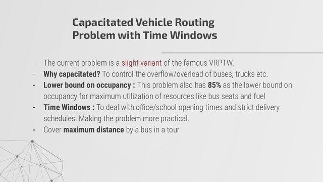 - The current problem is a slight variant of the famous VRPTW.
- Why capacitated? To control the overﬂow/overload of buses, trucks etc.
- Lower bound on occupancy : This problem also has 85% as the lower bound on
occupancy for maximum utilization of resources like bus seats and fuel
- Time Windows : To deal with oﬃce/school opening times and strict delivery
schedules. Making the problem more practical.
- Cover maximum distance by a bus in a tour
Capacitated Vehicle Routing
Problem with Time Windows
