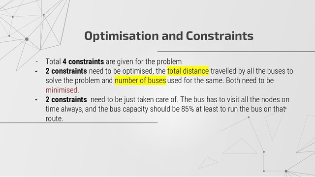 Optimisation and Constraints
- Total 4 constraints are given for the problem
- 2 constraints need to be optimised, the total distance travelled by all the buses to
solve the problem and number of buses used for the same. Both need to be
minimised.
- 2 constraints need to be just taken care of. The bus has to visit all the nodes on
time always, and the bus capacity should be 85% at least to run the bus on that
route.
