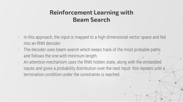 Reinforcement Learning with
Beam Search
- In this approach, the input is mapped to a high dimensional vector space and fed
into an RNN decoder.
- The decoder uses beam search which keeps track of the most probable paths
and follows the one with minimum length.
- An attention mechanism uses the RNN hidden state, along with the embedded
inputs and gives a probability distribution over the next input- this repeats until a
termination condition under the constraints is reached.
