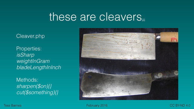Tess Barnes CC BY-ND 4.0
February 2016
these are cleavers
[2]
Cleaver.php
Properties:
isSharp
weightInGram
bladeLengthInInch
Methods:
sharpen($on){}
cut($something){}
