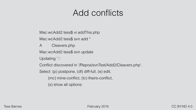 Tess Barnes February 2016 CC BY-ND 4.0
Mac:wcAdd2 tess$ vi addThis.php
Mac:wcAdd2 tess$ svn add *
A Cleavers.php
Mac:wcAdd2 tess$ svn update
Updating '.':
Conﬂict discovered in '/Repos/svnTest/Add2/Cleavers.php'.
Select: (p) postpone, (df) diff-full, (e) edit,
(mc) mine-conﬂict, (tc) theirs-conﬂict,
(s) show all options:
Add conﬂicts
