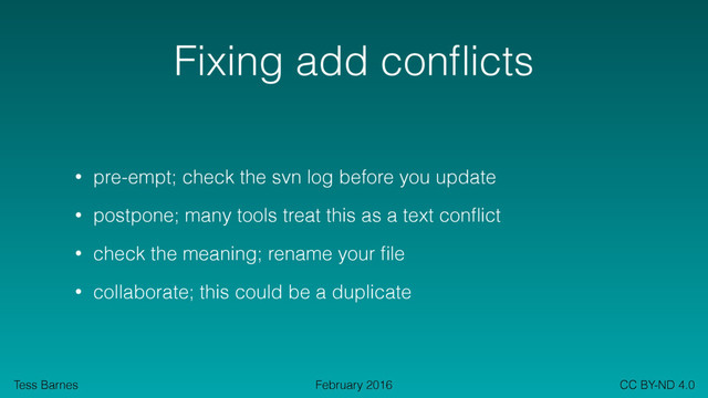 Tess Barnes CC BY-ND 4.0
February 2016
Fixing add conﬂicts
• pre-empt; check the svn log before you update
• postpone; many tools treat this as a text conﬂict
• check the meaning; rename your ﬁle
• collaborate; this could be a duplicate
