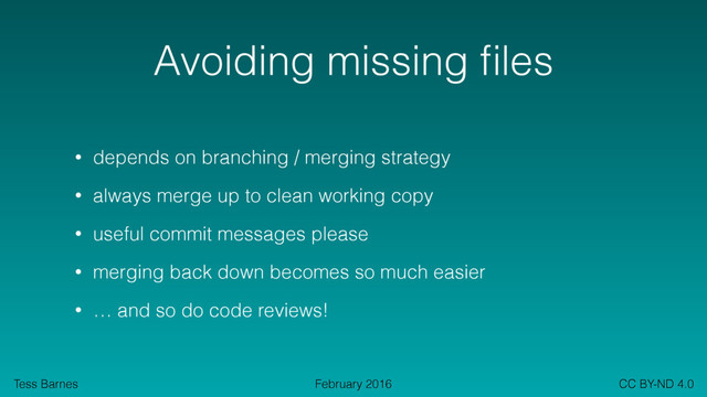 Tess Barnes CC BY-ND 4.0
February 2016
Avoiding missing ﬁles
• depends on branching / merging strategy
• always merge up to clean working copy
• useful commit messages please
• merging back down becomes so much easier
• … and so do code reviews!
