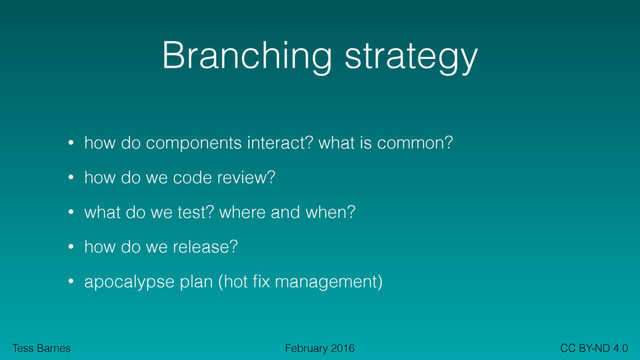 Tess Barnes CC BY-ND 4.0
February 2016
Branching strategy
• how do components interact? what is common?
• how do we code review?
• what do we test? where and when?
• how do we release?
• apocalypse plan (hot ﬁx management)

